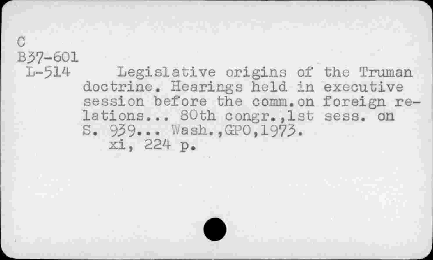 ﻿c
B37-601
L-514 Legislative origins of the Truman doctrine. Hearings held in executive session before the comm.on foreign re lations... 80th congr.,1st sess. on S. 939... Wash. ,GEPO, 1973.
xi, 224 p.